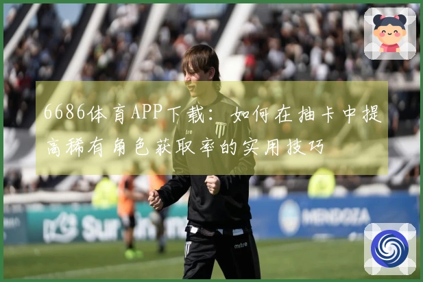 6686体育APP下载:如何在抽卡中提高稀有角色获取率的实用技巧