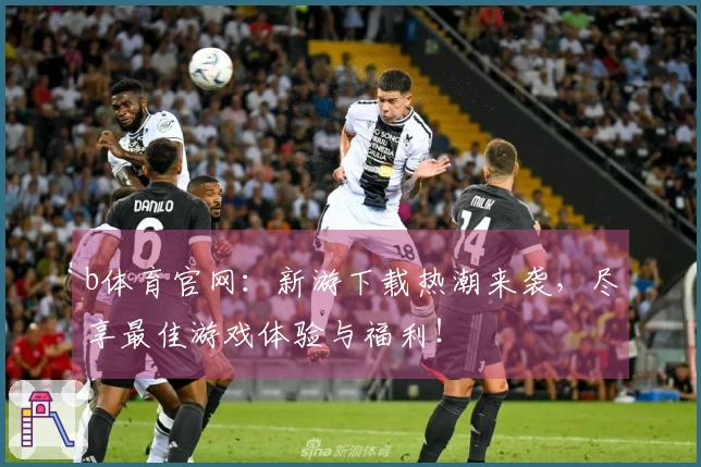 b体育官网：新游下载热潮来袭，尽享最佳游戏体验与福利！