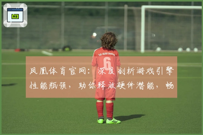 凤凰体育官网：深度剖析游戏引擎性能瓶颈，助你释放硬件潜能，畅享流畅操作新境界