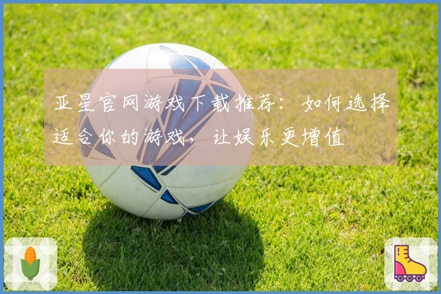 亚星官网游戏下载推荐：如何选择适合你的游戏，让娱乐更增值