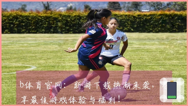 b体育官网：新游下载热潮来袭，尽享最佳游戏体验与福利！