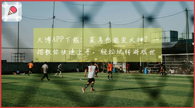 火博APP下载：菜鸟也能变大神？一招教你快速上手，轻松玩转游戏世界