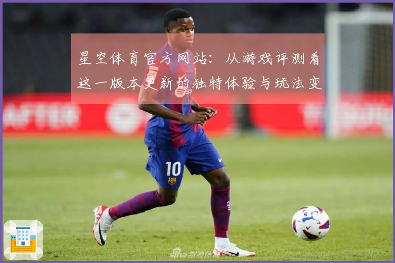 星空体育官方网站：从游戏评测看这一版本更新的独特体验与玩法变化