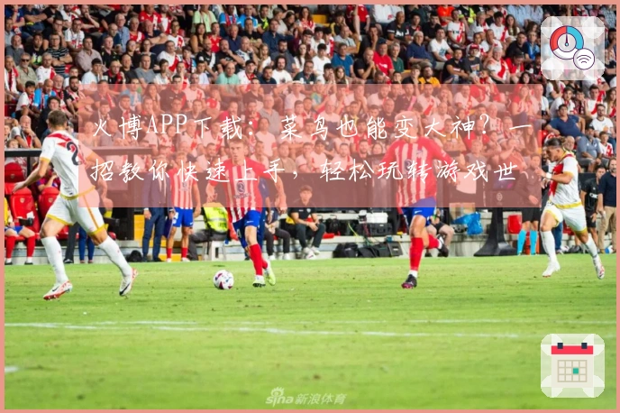 火博APP下载：菜鸟也能变大神？一招教你快速上手，轻松玩转游戏世界